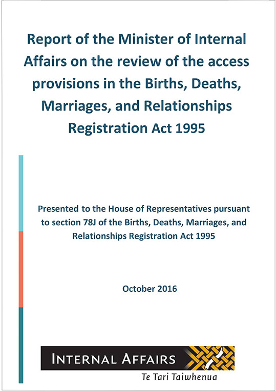 Report of the Minister of Internal Affairs on the review of the access provisions in the Births, Deaths, Marriages, and Relationships Registration Act 1995. Presented to the House of Representatives pursuant to section 78J of the Births, Deaths, Marriages, and Relationships Registration Act 1995,
October 2016